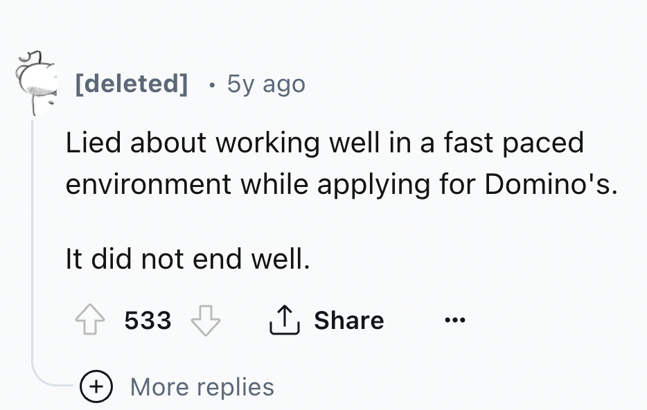 number - deleted 5y ago Lied about working well in a fast paced environment while applying for Domino's. It did not end well. 533 More replies